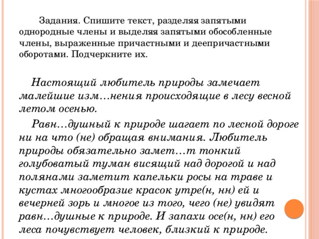  Задания. Спишите текст, разделяя запятыми однородные члены и выделяя запятыми обособленные члены, выраженные причастными и деепричастными оборотами. Подчеркните их.    Настоящий любитель природы замечает малейшие изм…нения происходящие в лесу весной летом осенью.  Равн…душный к природе шагает по лесной дороге ни на что (не) обращая внимания. Любитель природы обязательно замет…т тонкий голубоватый туман висящий над дорогой и над полянами заметит капельки росы на траве и кустах многообразие красок утре(н, нн) ей и вечерней зорь и многое из того, чего (не) увидят равн…душные к природе. И запахи осе(н, нн) его леса почувствует человек, близкий к природе. 