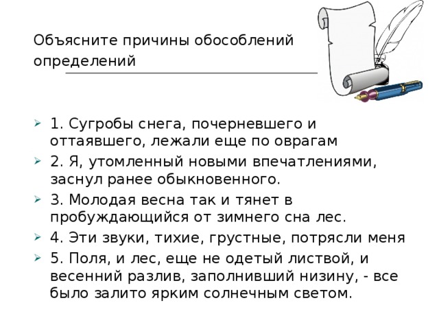 Объясните причины обособлений определений 1. Сугробы снега, почерневшего и оттаявшего, лежали еще по оврагам 2. Я, утомленный новыми впечатлениями, заснул ранее обыкновенного. 3. Молодая весна так и тянет в пробуждающийся от зимнего сна лес. 4. Эти звуки, тихие, грустные, потрясли меня 5. Поля, и лес, еще не одетый листвой, и весенний разлив, заполнивший низину, - все было залито ярким солнечным светом. 