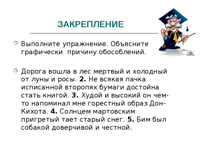 ЗАКРЕПЛЕНИЕ Выполните упражнение. Объясните графически причину обособлений.  Дорога вошла в лес мертвый и холодный от луны и росы. 2. Не всякая пачка исписанной второпях бумаги достойна стать книгой. 3. Худой и высокий он чем-то напоминал мне горестный образ Дон-Кихота. 4. Солнцем мартовским пригретый тает старый снег. 5. Бим был собакой доверчивой и честной. 