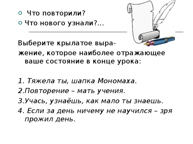  Что повторили? Что нового узнали?... Выберите крылатое выра- жение, которое наиболее отражающее ваше состояние в конце урока: 1. Тяжела ты, шапка Мономаха. 2.Повторение – мать учения. 3.Учась, узнаёшь, как мало ты знаешь. 4. Если за день ничему не научился – зря прожил день.  