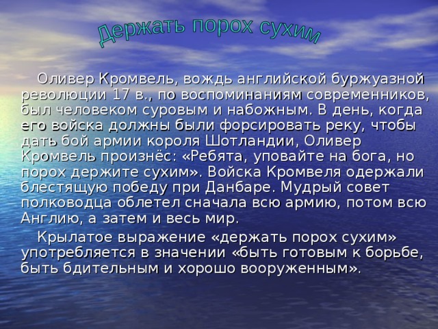  Оливер Кромвель, вождь английской буржуазной революции 17 в., по воспоминаниям современников, был человеком суровым и набожным. В день, когда его войска должны были форсировать реку, чтобы дать бой армии короля Шотландии, Оливер Кромвель произнёс: «Ребята, уповайте на бога, но порох держите сухим». Войска Кромвеля одержали блестящую победу при Данбаре. Мудрый совет полководца облетел сначала всю армию, потом всю Англию, а затем и весь мир.  Крылатое выражение «держать порох сухим» употребляется в значении «быть готовым к борьбе, быть бдительным и хорошо вооруженным». 