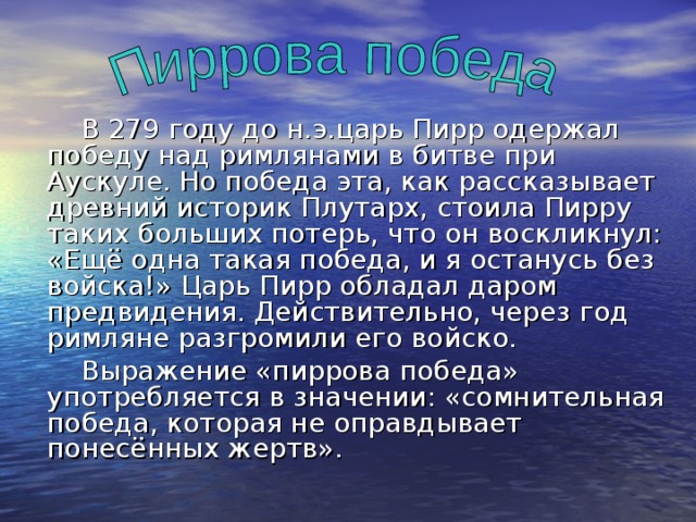  В 279 году до н.э.царь Пирр одержал победу над римлянами в битве при Аускуле. Но победа эта, как рассказывает древний историк Плутарх, стоила Пирру таких больших потерь, что он воскликнул: «Ещё одна такая победа, и я останусь без войска!» Царь Пирр обладал даром предвидения. Действительно, через год римляне разгромили его войско.  Выражение «пиррова победа» употребляется в значении: «сомнительная победа, которая не оправдывает понесённых жертв». 