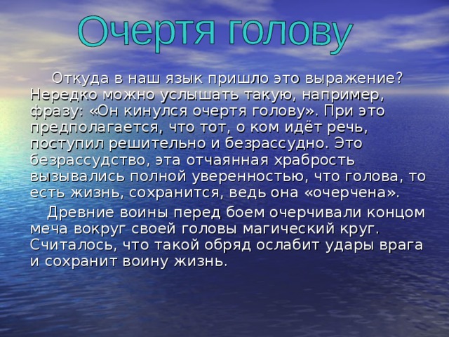  Откуда в наш язык пришло это выражение? Нередко можно услышать такую, например, фразу: «Он кинулся очертя голову». При это предполагается, что тот, о ком идёт речь, поступил решительно и безрассудно. Это безрассудство, эта отчаянная храбрость вызывались полной уверенностью, что голова, то есть жизнь, сохранится, ведь она «очерчена».  Древние воины перед боем очерчивали концом меча вокруг своей головы магический круг. Считалось, что такой обряд ослабит удары врага и сохранит воину жизнь. 