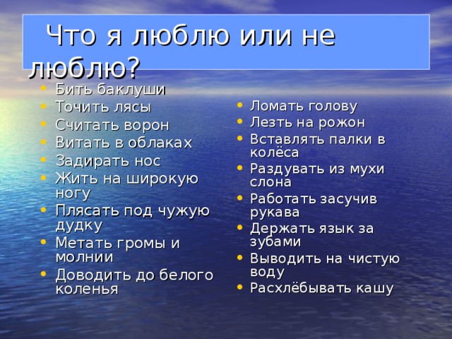  Что я люблю или не люблю?   Бить баклуши Точить лясы Считать ворон Витать в облаках Задирать нос Жить на широкую ногу Плясать под чужую дудку Метать громы и молнии Доводить до белого коленья   Ломать голову Лезть на рожон Вставлять палки в колёса Раздувать из мухи слона Работать засучив рукава Держать язык за зубами Выводить на чистую воду Расхлёбывать кашу 