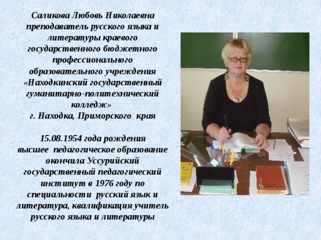 Саликова Любовь Николаевна  преподаватель русского языка и литературы краевого государственного бюджетного профессионального образовательного учреждения «Находкинский государственный гуманитарно-политехнический колледж»  г. Находка, Приморского края    15.08.1954 года рождения  высшее педагогическое образование  окончила Уссурийский государственный педагогический институт в 1976 году по специальности русский язык и литература, квалификация учитель русского языка и литературы    