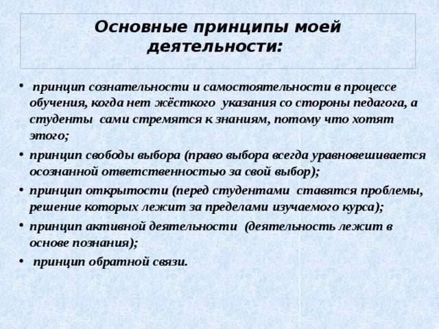 Основные принципы моей деятельности:    принцип сознательности и самостоятельности в процессе обучения, когда нет жёсткого указания со стороны педагога, а студенты сами стремятся к знаниям, потому что хотят этого; принцип свободы выбора (право выбора всегда уравновешивается осознанной ответственностью за свой выбор); принцип открытости (перед студентами ставятся проблемы, решение которых лежит за пределами изучаемого курса); принцип активной деятельности (деятельность лежит в основе познания);  принцип обратной связи.    