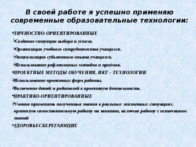  В своей работе я успешно применяю современные образовательные технологии: ЛИЧНОСТНО-ОРИЕНТИРОВАННЫЕ Создание ситуации выбора и успеха. Организация учебного сотрудничества учащихся. Актуализация субъектного опыта учащихся. Использование рефлексивных методов и приёмов. ПРОЕКТНЫЕ МЕТОДЫ ОБУЧЕНИЯ, ИКТ – ТЕХНОЛОГИИ Использование проектных форм работы. Включение детей и родителей в проектную деятельность. ПРАКТИКО-ОРИЕНТИРОВАННЫЕ Умение применять полученные знания в реальных жизненных ситуациях. организую самостоятельную работу на занятии, включая работу с источником знаний ; ЗДОРОВЬЕСБЕРЕГАЮЩИЕ  