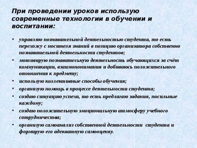 При проведении уроков использую современные технологии в обучении и воспитании: управляю познавательной деятельностью студента, то есть перехожу с носителя знаний в позицию организатора собственно познавательной деятельности студентов; мотивирую познавательную деятельность обучающихся за счёт коммуникации, взаимопонимания и добиваюсь положительного отношения к предмету; использую коллективные способы обучения; организую помощь в процессе деятельности студента; создаю ситуацию успеха, то есть предлагаю задания, посильные каждому; создаю положительную эмоциональную атмосферу учебного сотрудничества; организую самоанализ собственной деятельности студента и формирую его адекватную самооценку.  