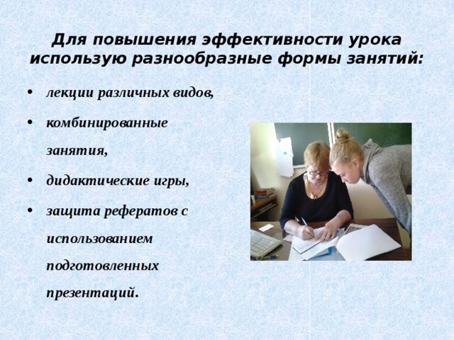  Для повышения эффективности урока использую разнообразные формы занятий: лекции различных видов, комбинированные занятия, дидактические игры, защита рефератов с использованием подготовленных презентаций. 