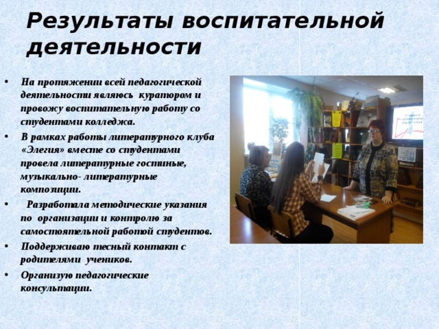 Результаты воспитательной деятельности На протяжении всей педагогической деятельности являюсь куратором и провожу воспитательную работу со студентами колледжа. В рамках работы литературного клуба «Элегия» вместе со студентами провела литературные гостиные, музыкально- литературные композиции.  Разработала методические указания по организации и контролю за самостоятельной работой студентов. Поддерживаю тесный контакт с родителями учеников. Организую педагогические консультации. 