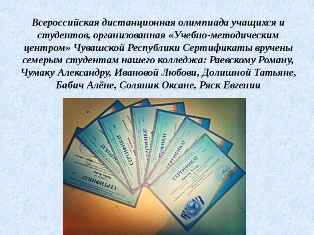 Всероссийская дистанционная олимпиада учащихся и студентов, организованная «Учебно-методическим центром» Чувашской Республики Сертификаты вручены семерым студентам нашего колледжа: Раевскому Роману, Чумаку Александру, Ивановой Любови, Долишной Татьяне, Бабич Алёне, Соляник Оксане, Ряск Евгении 