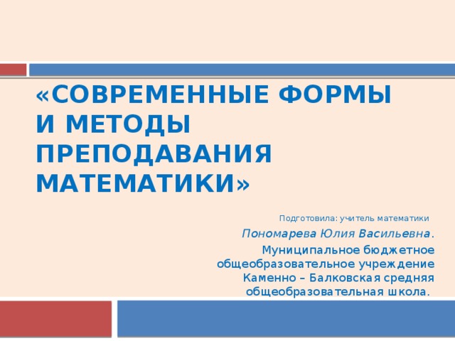 «Современные формы  и методы  преподавания   математики» Подготовила: учитель математики Пономарева Юлия Васильевна . Муниципальное бюджетное общеобразовательное учреждение Каменно – Балковская средняя общеобразовательная школа. 