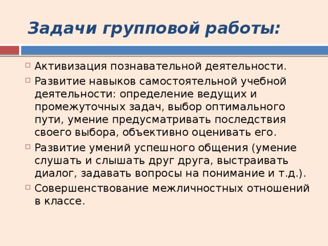 Задачи групповой работы: Активизация познавательной деятельности. Развитие навыков самостоятельной учебной деятельности: определение ведущих и промежуточных задач, выбор оптимального пути, умение предусматривать последствия своего выбора, объективно оценивать его. Развитие умений успешного общения (умение слушать и слышать друг друга, выстраивать диалог, задавать вопросы на понимание и т.д.). Совершенствование межличностных отношений в классе. 