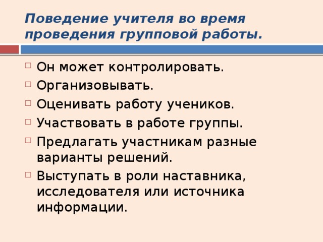Поведение учителя во время проведения групповой работы. Он может контролировать. Организовывать. Оценивать работу учеников. Участвовать в работе группы. Предлагать участникам разные варианты решений. Выступать в роли наставника, исследователя или источника информации. 