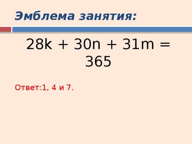 Эмблема занятия: 28k + 30n + 31m = 365 Ответ:1, 4 и 7. 
