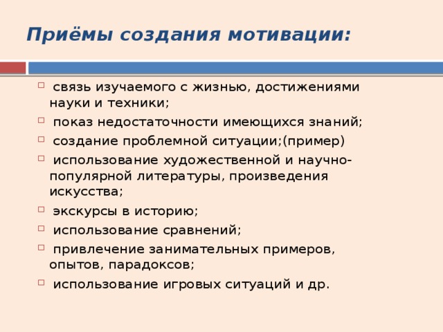 Приёмы создания мотивации:  связь изучаемого с жизнью, достижениями науки и техники;  показ недостаточности имеющихся знаний;  создание проблемной ситуации;(пример)  использование художественной и научно-популярной литературы, произведения искусства;  экскурсы в историю;  использование сравнений;  привлечение занимательных примеров, опытов, парадоксов;  использование игровых ситуаций и др. 
