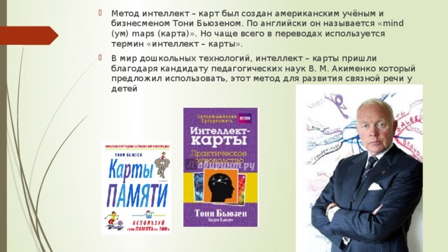 Метод интеллект – карт был создан американским учёным и бизнесменом Тони Бьюзеном. По английски он называется «mind (ум) maps (карта)». Но чаще всего в переводах используется термин «интеллект – карты». В мир дошкольных технологий, интеллект – карты пришли благодаря кандидату педагогических наук В. М. Акименко который предложил использовать, этот метод для развития связной речи у детей 