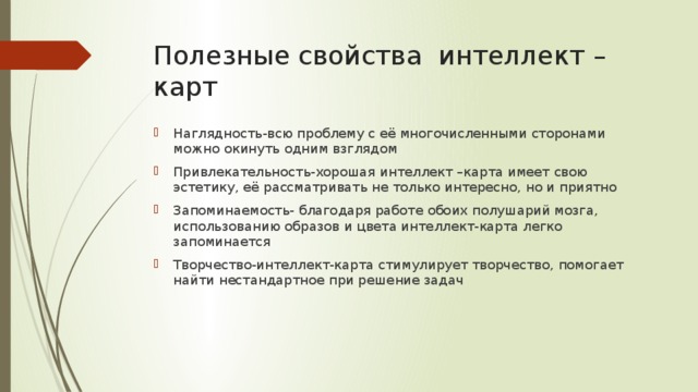 Полезные свойства интеллект –карт Наглядность-всю проблему с её многочисленными сторонами можно окинуть одним взглядом Привлекательность-хорошая интеллект –карта имеет свою эстетику, её рассматривать не только интересно, но и приятно Запоминаемость- благодаря работе обоих полушарий мозга, использованию образов и цвета интеллект-карта легко запоминается Творчество-интеллект-карта стимулирует творчество, помогает найти нестандартное при решение задач 