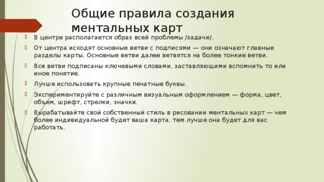 Общие правила создания ментальных карт   В центре располагается образ всей проблемы /задачи/. От центра исходят основные ветви с подписями — они означают главные разделы карты. Основные ветви далее ветвятся на более тонкие ветви. Все ветви подписаны ключевыми словами, заставляющими вспомнить то или иное понятие. Лучше использовать крупные печатные буквы. Экспериментируйте с различным визуальным оформлением — форма, цвет, объем, шрифт, стрелки, значки. Вырабатывайте свой собственный стиль в рисовании ментальных карт — чем более индивидуальной будет ваша карта, тем лучше она будет для вас работать.  