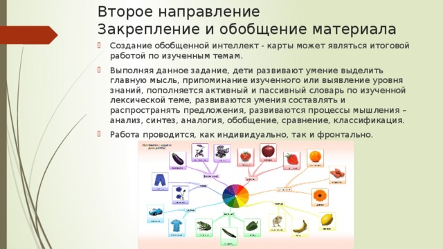 Второе направление  Закрепление и обобщение материала Создание обобщенной интеллект - карты может являться итоговой работой по изученным темам. Выполняя данное задание, дети развивают умение выделить главную мысль, припоминание изученного или выявление уровня знаний, пополняется активный и пассивный словарь по изученной лексической теме, развиваются умения составлять и распространять предложения, развиваются процессы мышления – анализ, синтез, аналогия, обобщение, сравнение, классификация. Работа проводится, как индивидуально, так и фронтально. 