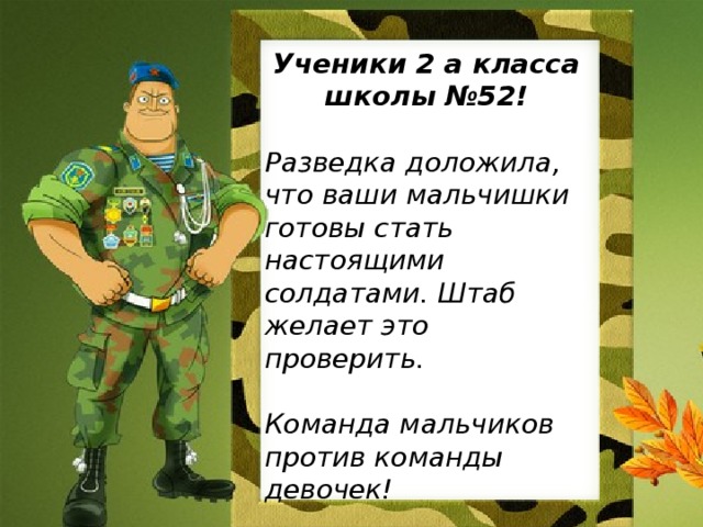 Ученики 2 а класса школы №52!  Разведка доложила, что ваши мальчишки готовы стать настоящими солдатами. Штаб желает это проверить.  Команда мальчиков против команды девочек!  КТО ПОБЕДИТ?
