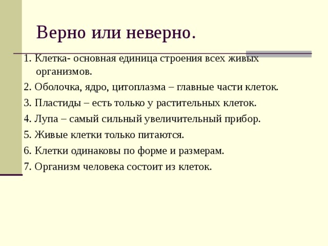 1. Клетка- основная единица строения всех живых организмов. 2. Оболочка, ядро, цитоплазма – главные части клеток. 3. Пластиды – есть только у растительных клеток. 4. Лупа – самый сильный увеличительный прибор. 5. Живые клетки только питаются. 6. Клетки одинаковы по форме и размерам. 7. Организм человека состоит из клеток. 