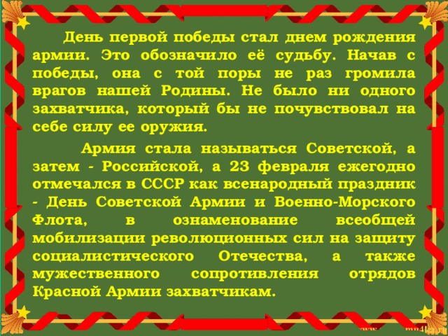  День первой победы стал днем рождения армии. Это обозначило её судьбу. Начав с победы, она с той поры не раз громила врагов нашей Родины. Не было ни одного захватчика, который бы не почувствовал на себе силу ее оружия.  Армия стала называться Советской, а затем - Российской, а 23 февраля ежегодно отмечался в СССР как всенародный праздник - День Советской Армии и Военно-Морского Флота, в ознаменование всеобщей мобилизации революционных сил на защиту социалистического Отечества, а также мужественного сопротивления отрядов Красной Армии захватчикам. 