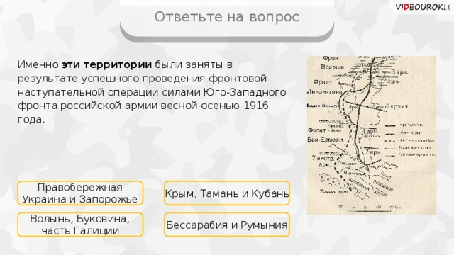 Ответьте на вопрос Именно эти территории были заняты в результате успешного проведения фронтовой наступательной операции силами Юго-Западного фронта российской армии весной-осенью 1916 года. Правобережная Украина и Запорожье Крым, Тамань и Кубань Волынь, Буковина, часть Галиции Бессарабия и Румыния 