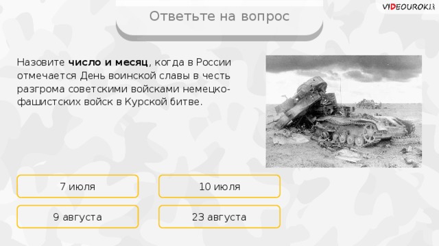 Ответьте на вопрос Назовите число и месяц , когда в России отмечается День воинской славы в честь разгрома советскими войсками немецко-фашистских войск в Курской битве. 7 июля 10 июля 23 августа 9 августа 