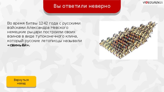Вы ответили неверно Во время битвы 1242 года с русскими войсками Александра Невского немецкие рыцари построили своих воинов в виде тупоконечного клина, который русские летописцы называли «свиньёй». Вернуться назад 