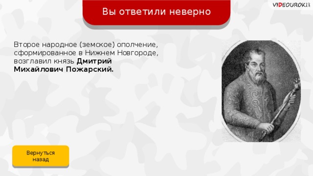 Вы ответили неверно Второе народное (земское) ополчение, сформированное в Нижнем Новгороде, возглавил князь Дмитрий Михайлович Пожарский. Вернуться назад 