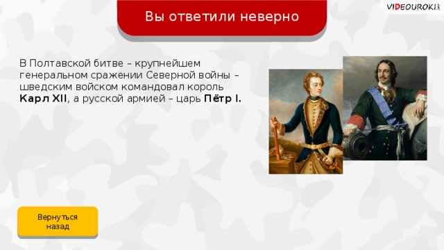 Вы ответили неверно В Полтавской битве – крупнейшем генеральном сражении Северной войны – шведским войском командовал король  Карл XII , а русской армией – царь Пётр I. Вернуться назад 