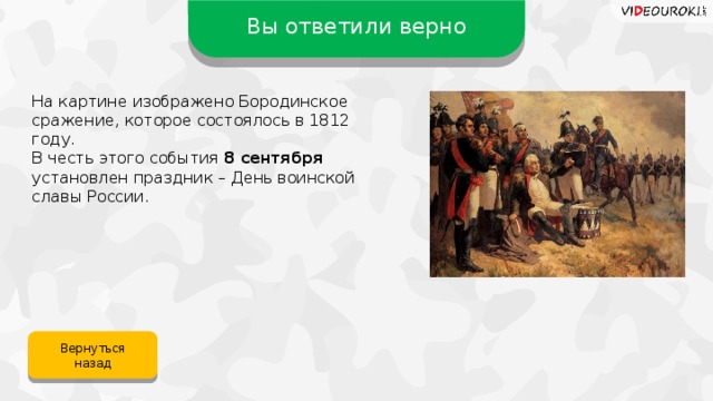 Вы ответили верно На картине изображено Бородинское сражение, которое состоялось в 1812 году. В честь этого события 8 сентября установлен праздник – День воинской славы России. Вернуться назад 