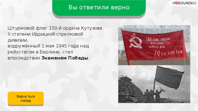 Вы ответили верно Штурмовой флаг 150-й ордена Кутузова II степени Идрицкой стрелковой дивизии, водружённый 1 мая 1945 года над рейхстагом в Берлине, стал впоследствии Знаменем Победы . Вернуться назад 