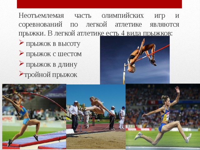 Неотъемлемая часть олимпийских игр и соревнований по легкой атлетике являются прыжки. В легкой атлетике есть 4 вида прыжков:  прыжок в высоту  прыжок с шестом  прыжок в длину тройной прыжок 