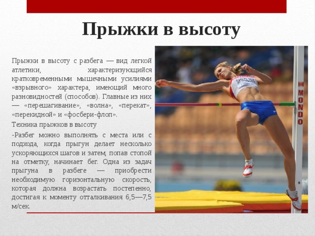 Прыжки в высоту   Прыжки в высоту с разбега — вид легкой атлетики, характе­ризующийся кратковременными мышечными усилиями «взрыв­ного» характера, имеющий много разновидностей (способов). Главные из них — «перешагивание», «волна», «перекат», «пере­кидной» и «фосбери-флоп». Техника прыжков в высоту -Разбег можно выполнять с места или с подхода, когда пры­гун делает несколько ускоряющихся шагов и затем, попав стопой на отметку, начинает бег. Одна из задач прыгуна в разбеге — приобрести необходимую горизонтальную скорость, которая должна возрастать постепенно, достигая к моменту отталкивания 6,5—7,5 м/сек. 
