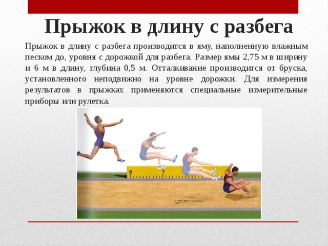 Прыжок в длину с разбега   Прыжок в длину с разбега производится в яму, наполненную влажным песком до, уровня с дорожкой для разбега. Размер ямы 2,75 м в ширину и 6 м в длину, глубина 0,5 м. Отталкивание про­изводится от бруска, установленного неподвижно на уровне до­рожки. Для измерения результатов в прыжках применяются спе­циальные измерительные приборы или рулетка. 