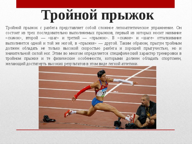 Тройной прыжок   Тройной прыжок с разбега представляет собой сложное лег­коатлетическое упражнение. Он состоит из трех последовательно выполняемых прыжков, первый из которых носит название «ска­чок», второй — «шаг» и третий — «прыжок». В «скачке» и «шаге» отталкивание выполняется одной и той же ногой, в «прыжке» — другой. Таким образом, прыгун тройным должен обладать не только высокой скоростью разбега и хорошей прыгучестью, но и значительной силой ног. Этим во многом определяется специфи­ческий характер тренировки в тройном прыжке и те физические особенности, которыми должен обладать спортсмен, желающий достигнуть высоких результатов в этом виде легкой атлетики. 