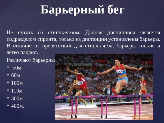 Барьерный бег Не путать со стипль-чезом. Данная дисциплина является подразделом спринта, только на дистанции установлены барьеры. В отличие от препятствий для стипль-чеза, барьеры тонкие и легко падают. Различают барьерный бег на:  50м 60м 100м 110м 300м 400м. 