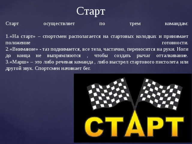 Старт  Старт осуществляет по трем командам:   1.«На старт» – спортсмен располагается на стартовых колодках и принимает положение готовности.  2.«Внимание» - таз поднимается, все тела, частично, переносится на руки. Ноги до конца не выпрямляются , чтобы создать рычаг отталкивание.  3.«Марш» – это либо речевая команда , либо выстрел стартового пистолета или другой звук. Спортсмен начинает бег. 
