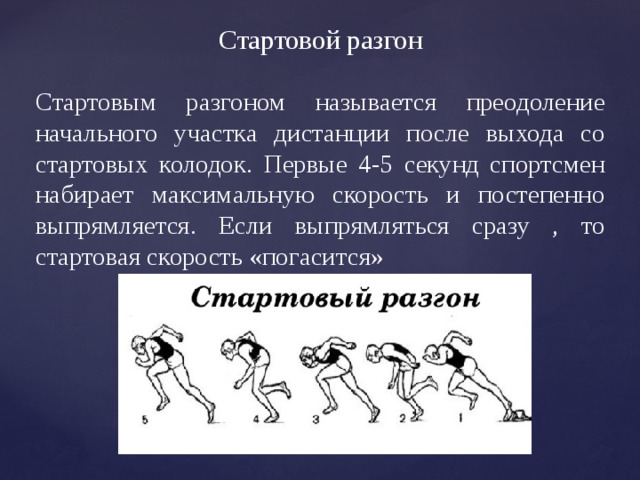 Стартовой разгон Стартовым разгоном называется преодоление начального участка дистанции после выхода со стартовых колодок. Первые 4-5 секунд спортсмен набирает максимальную скорость и постепенно выпрямляется. Если выпрямляться сразу , то стартовая скорость «погасится» 