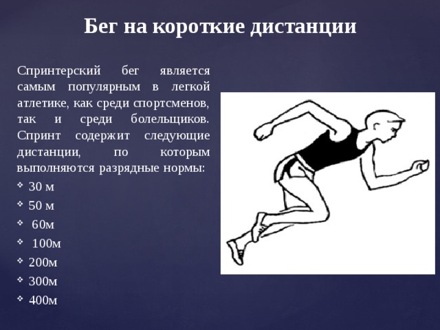 Бег на короткие дистанции Спринтерский бег является самым популярным в легкой атлетике, как среди спортсменов, так и среди болельщиков. Спринт содержит следующие дистанции, по которым выполняются разрядные нормы: 30 м 50 м  60м  100м 200м 300м 400м 