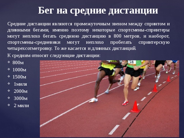 Бег на средние дистанции Средние дистанции являются промежуточным звеном между спринтом и длинными бегами, именно поэтому некоторые спортсмены-спринтеры могут неплохо бегать среднюю дистанцию в 800 метров, и наоборот, спортсмены-средневики могут неплохо пробегать спринтерскую четырехсотметровку. То же касается и длинных дистанций. К средним относят следующие дистанции: 800м 1000м 1500м  1миля  2000м  3000м  2 мили 
