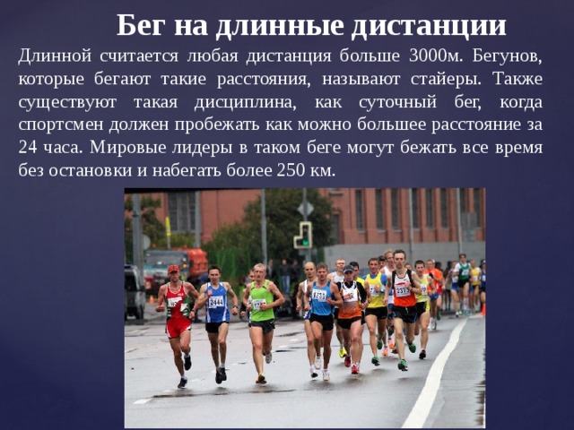Бег на длинные дистанции Длинной считается любая дистанция больше 3000м. Бегунов, которые бегают такие расстояния, называют стайеры. Также существуют такая дисциплина, как суточный бег, когда спортсмен должен пробежать как можно большее расстояние за 24 часа. Мировые лидеры в таком беге могут бежать все время без остановки и набегать более 250 км. 