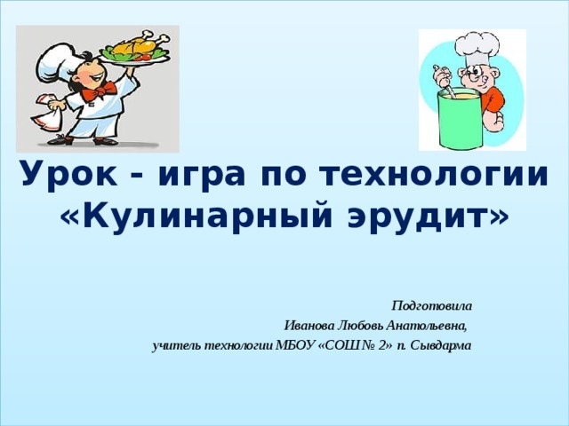  Урок - игра по технологии  «Кулинарный эрудит»    Подготовила Иванова Любовь Анатольевна, учитель технологии МБОУ «СОШ № 2» п. Сывдарма 