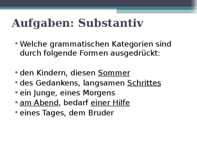 Aufgaben: Substantiv Welche grammatischen Kategorien sind durch folgende Formen ausgedrückt: den Kindern, diesen Sommer des Gedankens, langsamen Schrittes ein Junge, eines Morgens am Abend , bedarf einer Hilfe eines Tages, dem Bruder   