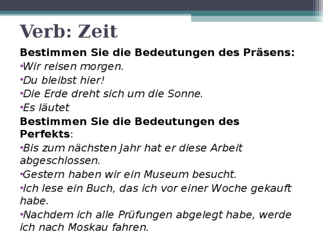 Verb: Zeit Bestimmen Sie die Bedeutungen des Präsens: Wir reisen morgen. Du bleibst hier! Die Erde dreht sich um die Sonne. Es läutet Bestimmen Sie die Bedeutungen des Perfekts : Bis zum nächsten Jahr hat er diese Arbeit abgeschlossen. Gestern haben wir ein Museum besucht. Ich lese ein Buch, das ich vor einer Woche gekauft habe. Nachdem ich alle Prüfungen abgelegt habe, werde ich nach Moskau fahren. 