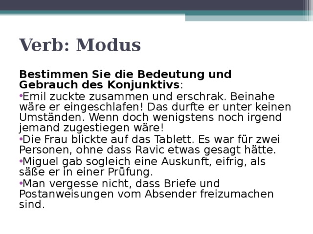 Verb: Modus Bestimmen Sie die Bedeutung und Gebrauch des Konjunktivs : Emil zuckte zusammen und erschrak. Beinahe wäre er eingeschlafen! Das durfte er unter keinen Umständen. Wenn doch wenigstens noch irgend jemand zugestiegen wäre! Die Frau blickte auf das Tablett. Es war für zwei Personen, ohne dass Ravic etwas gesagt hätte. Miguel gab sogleich eine Auskunft, eifrig, als säße er in einer Prüfung. Man vergesse nicht, dass Briefe und Postanweisungen vom Absender freizumachen sind.     