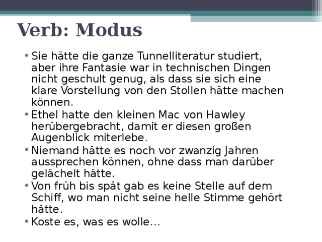 Verb: Modus Sie hätte die ganze Tunnelliteratur studiert, aber ihre Fantasie war in technischen Dingen nicht geschult genug, als dass sie sich eine klare Vorstellung von den Stollen hätte machen können. Ethel hatte den kleinen Mac von Hawley herübergebracht, damit er diesen großen Augenblick miterlebe. Niemand hätte es noch vor zwanzig Jahren aussprechen können, ohne dass man darüber gelächelt hätte. Von früh bis spät gab es keine Stelle auf dem Schiff, wo man nicht seine helle Stimme gehört hätte. Koste es, was es wolle… 