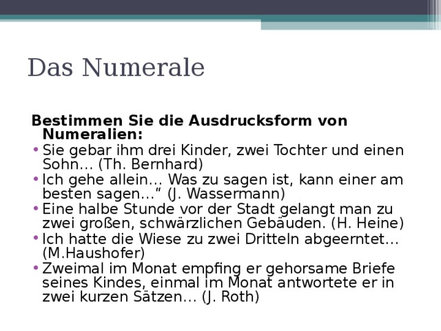 Das Numerale Bestimmen Sie die Ausdrucksform von Numeralien: Sie gebar ihm drei Kinder, zwei Tochter und einen Sohn… (Th. Bernhard) Ich gehe allein… Was zu sagen ist, kann einer am besten sagen…“ (J. Wassermann) Eine halbe Stunde vor der Stadt gelangt man zu zwei großen, schwärzlichen Gebäuden. (H. Heine) Ich hatte die Wiese zu zwei Dritteln abgeerntet… (M.Haushofer) Zweimal im Monat empfing er gehorsame Briefe seines Kindes, einmal im Monat antwortete er in zwei kurzen Sätzen… (J. Roth)  